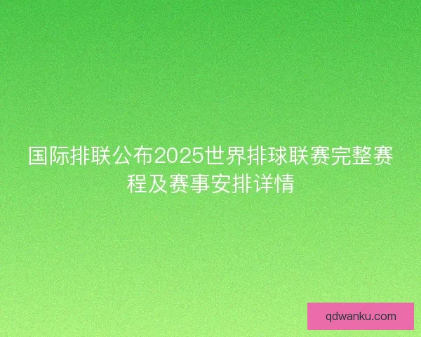 国际排联公布2025世界排球联赛完整赛程及赛事安排详情