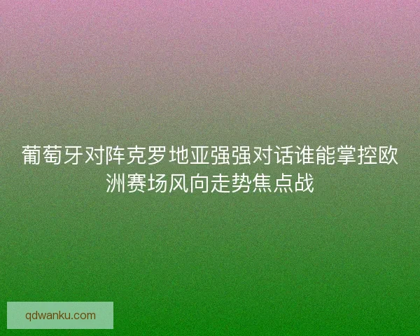 葡萄牙对阵克罗地亚强强对话谁能掌控欧洲赛场风向走势焦点战