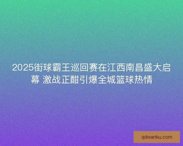 2025街球霸王巡回赛在江西南昌盛大启幕 激战正酣引爆全城篮球热情