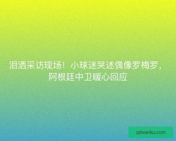 泪洒采访现场！小球迷哭述偶像罗梅罗，阿根廷中卫暖心回应
