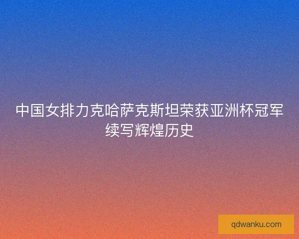 中国女排力克哈萨克斯坦荣获亚洲杯冠军续写辉煌历史