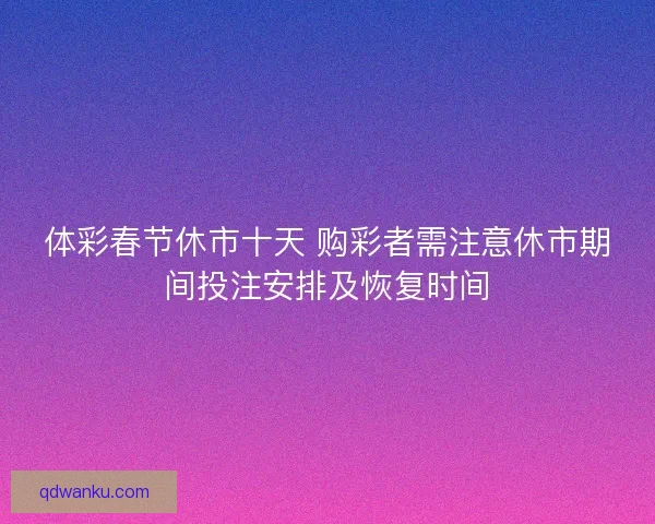 体彩春节休市十天 购彩者需注意休市期间投注安排及恢复时间