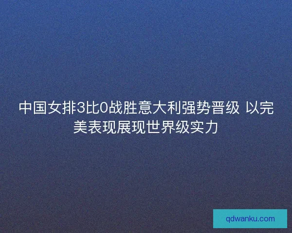 中国女排3比0战胜意大利强势晋级 以完美表现展现世界级实力
