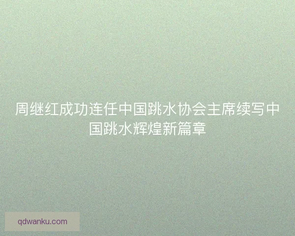 周继红成功连任中国跳水协会主席续写中国跳水辉煌新篇章
