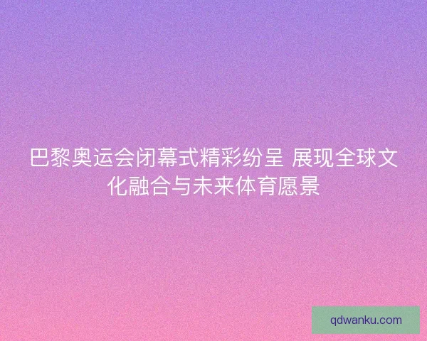 巴黎奥运会闭幕式精彩纷呈 展现全球文化融合与未来体育愿景